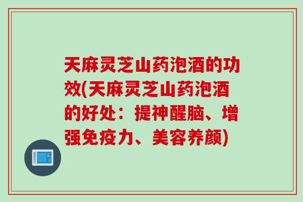 天麻灵芝山药泡酒的功效(天麻灵芝山药泡酒的好处：提神醒脑、增强免疫力、美容养颜)