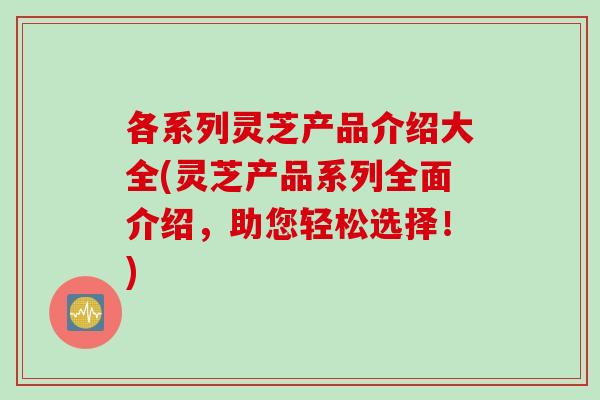 各系列灵芝产品介绍大全(灵芝产品系列全面介绍，助您轻松选择！)