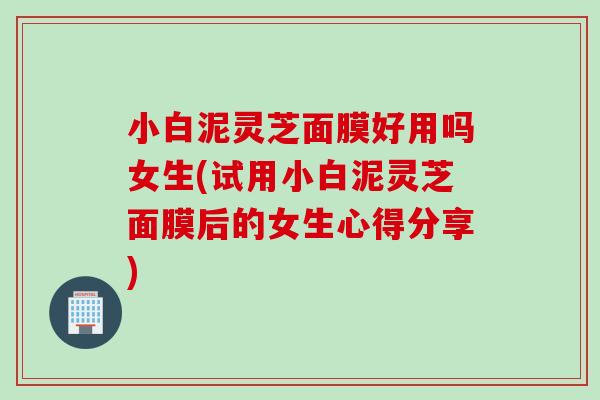 小白泥灵芝面膜好用吗女生(试用小白泥灵芝面膜后的女生心得分享)