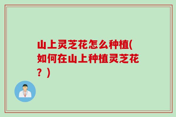 山上灵芝花怎么种植(如何在山上种植灵芝花？)