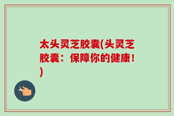 太头灵芝胶囊(头灵芝胶囊：保障你的健康！)