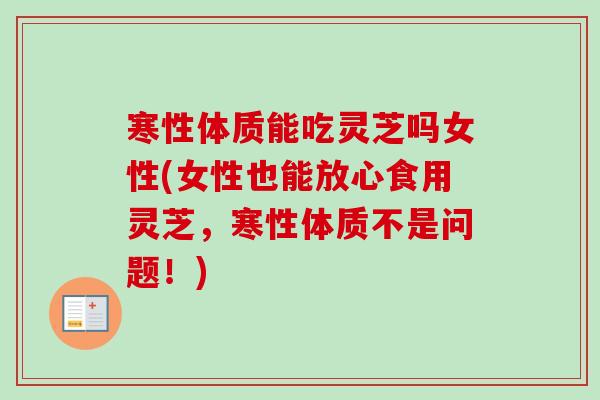 寒性体质能吃灵芝吗女性(女性也能放心食用灵芝，寒性体质不是问题！)