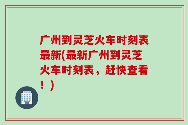 广州到灵芝火车时刻表新(新广州到灵芝火车时刻表，赶快查看！)
