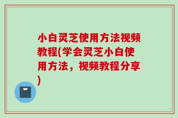 小白灵芝使用方法视频教程(学会灵芝小白使用方法，视频教程分享)
