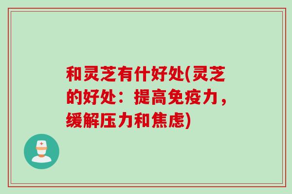 和灵芝有什好处(灵芝的好处：提高免疫力，缓解压力和)