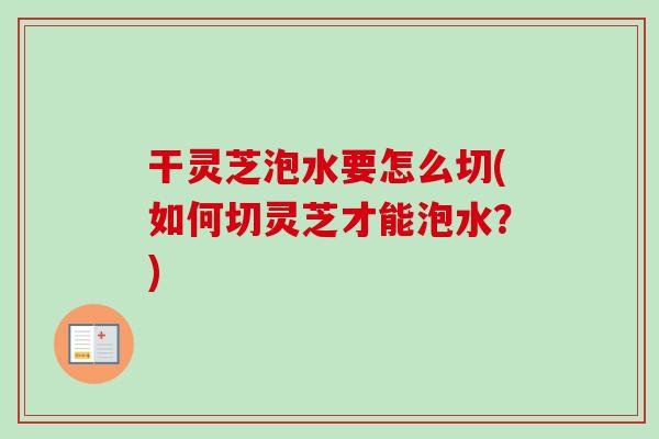 干灵芝泡水要怎么切(如何切灵芝才能泡水？)