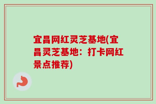宜昌网红灵芝基地(宜昌灵芝基地：打卡网红景点推荐)