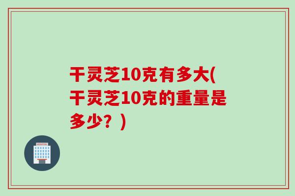 干灵芝10克有多大(干灵芝10克的重量是多少？)