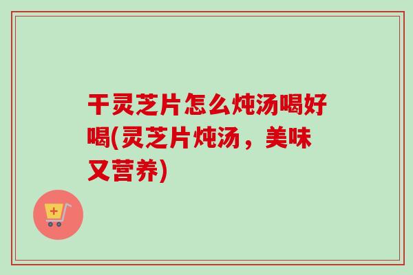 干灵芝片怎么炖汤喝好喝(灵芝片炖汤，美味又营养)