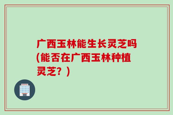 广西玉林能生长灵芝吗(能否在广西玉林种植灵芝？)