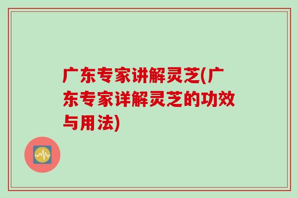 广东专家讲解灵芝(广东专家详解灵芝的功效与用法)