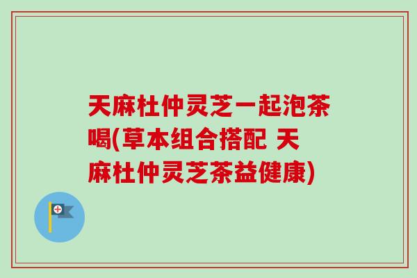 天麻杜仲灵芝一起泡茶喝(草本组合搭配 天麻杜仲灵芝茶益健康)