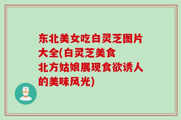 东北美女吃白灵芝图片大全(白灵芝美食  北方姑娘展现诱人的美味风光)