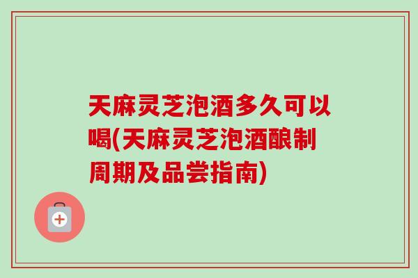 天麻灵芝泡酒多久可以喝(天麻灵芝泡酒酿制周期及品尝指南)