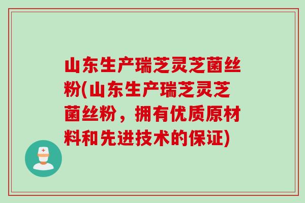 山东生产瑞芝灵芝菌丝粉(山东生产瑞芝灵芝菌丝粉，拥有优质原材料和先进技术的保证)