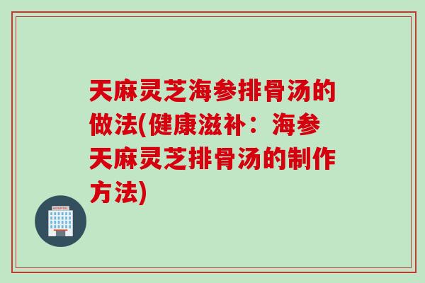 天麻灵芝海参排骨汤的做法(健康滋补：海参天麻灵芝排骨汤的制作方法)