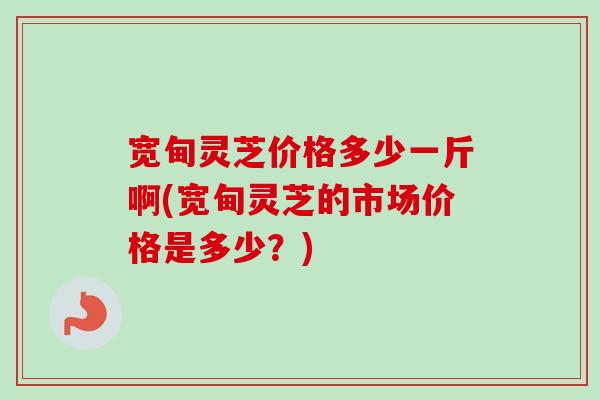 宽甸灵芝价格多少一斤啊(宽甸灵芝的市场价格是多少？)