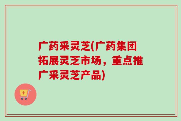广药采灵芝(广药集团拓展灵芝市场，重点推广采灵芝产品)