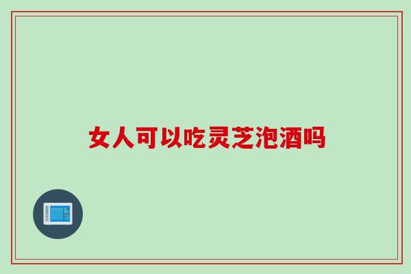 女人可以吃灵芝泡酒吗