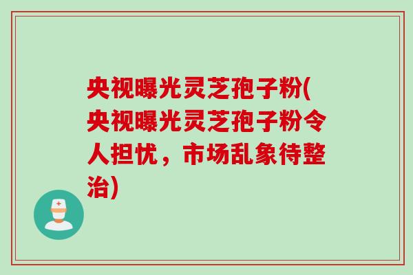 央视曝光灵芝孢子粉(央视曝光灵芝孢子粉令人担忧，市场乱象待整治)