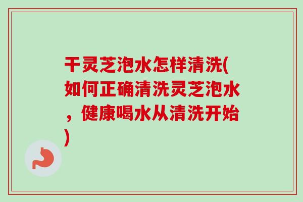 干灵芝泡水怎样清洗(如何正确清洗灵芝泡水，健康喝水从清洗开始)
