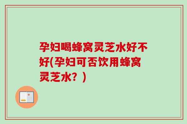 孕妇喝蜂窝灵芝水好不好(孕妇可否饮用蜂窝灵芝水？)