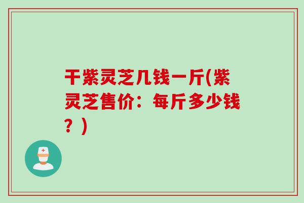干紫灵芝几钱一斤(紫灵芝售价：每斤多少钱？)