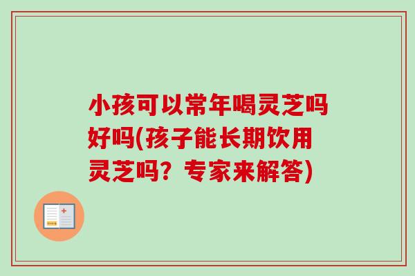 小孩可以常年喝灵芝吗好吗(孩子能长期饮用灵芝吗？专家来解答)