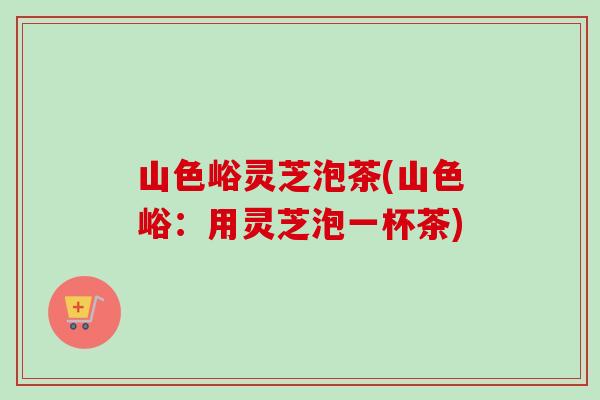 山色峪灵芝泡茶(山色峪：用灵芝泡一杯茶)
