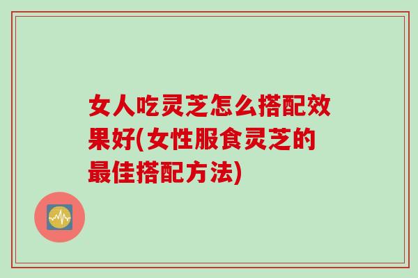 女人吃灵芝怎么搭配效果好(女性服食灵芝的最佳搭配方法)
