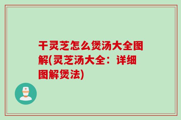 干灵芝怎么煲汤大全图解(灵芝汤大全：详细图解煲法)