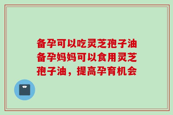 备孕可以吃灵芝孢子油备孕妈妈可以食用灵芝孢子油，提高孕育机会