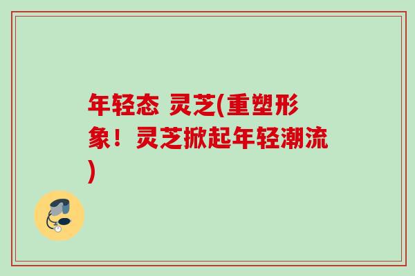 年轻态 灵芝(重塑形象！灵芝掀起年轻潮流)