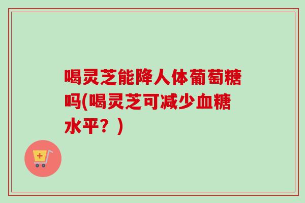 喝灵芝能降人体葡萄糖吗(喝灵芝可减少水平？)