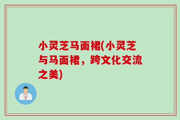 小灵芝马面裙(小灵芝与马面裙，跨文化交流之美)