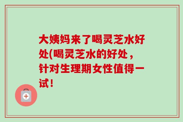 大姨妈来了喝灵芝水好处(喝灵芝水的好处，针对生理期女性值得一试！
