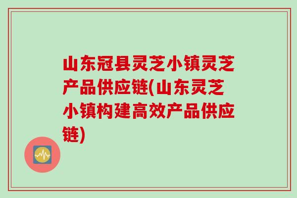 山东冠县灵芝小镇灵芝产品供应链(山东灵芝小镇构建高效产品供应链)