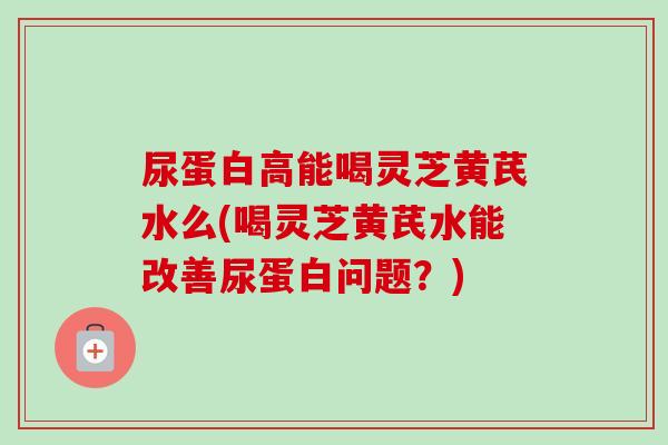 尿蛋白高能喝灵芝黄芪水么(喝灵芝黄芪水能改善尿蛋白问题？)