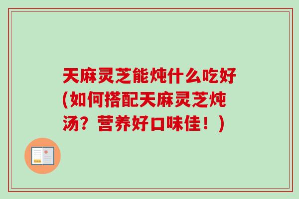 天麻灵芝能炖什么吃好(如何搭配天麻灵芝炖汤？营养好口味佳！)