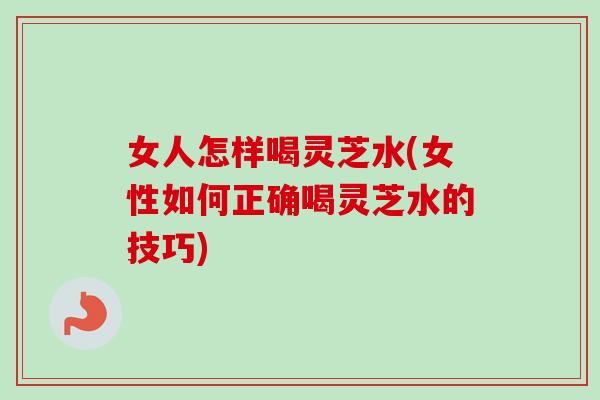 女人怎样喝灵芝水(女性如何正确喝灵芝水的技巧)