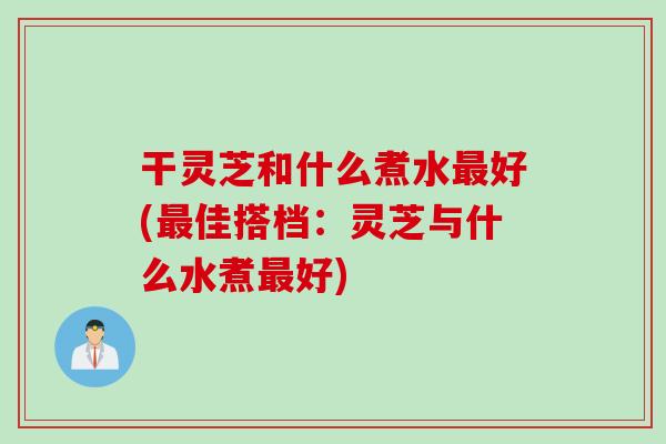 干灵芝和什么煮水好(佳搭档：灵芝与什么水煮好)
