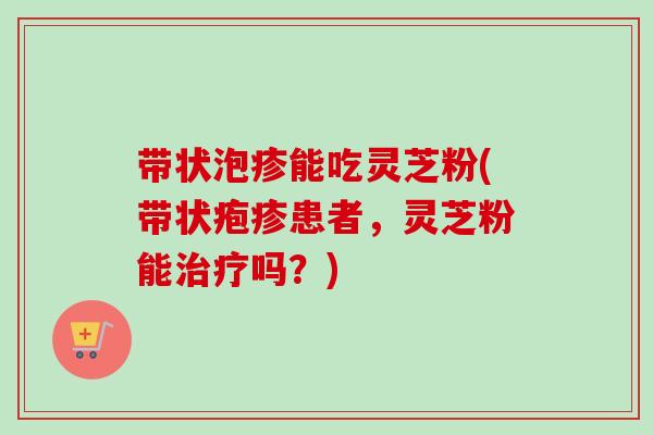 带状泡疹能吃灵芝粉(带状疱疹患者，灵芝粉能吗？)