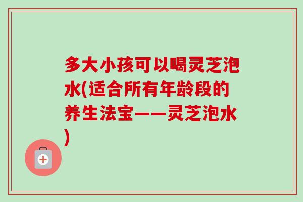 多大小孩可以喝灵芝泡水(适合所有年龄段的养生法宝——灵芝泡水)