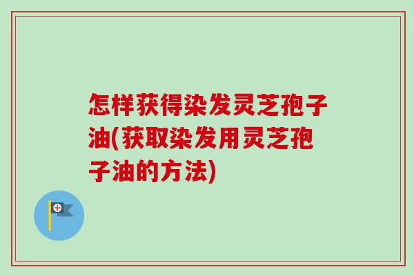 怎样获得染发灵芝孢子油(获取染发用灵芝孢子油的方法)