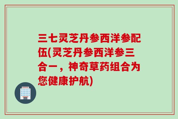 三七灵芝丹参西洋参配伍(灵芝丹参西洋参三合一，神奇草药组合为您健康护航)