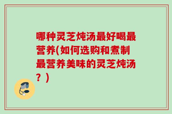 哪种灵芝炖汤好喝营养(如何选购和煮制营养美味的灵芝炖汤？)