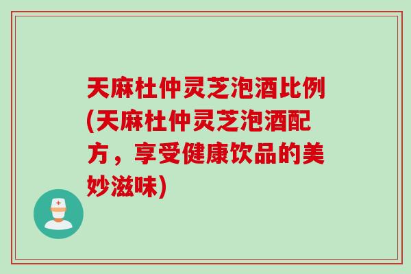 天麻杜仲灵芝泡酒比例(天麻杜仲灵芝泡酒配方，享受健康饮品的美妙滋味)