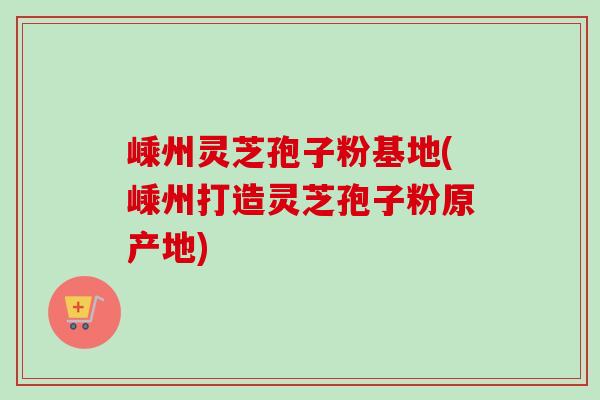 嵊州灵芝孢子粉基地(嵊州打造灵芝孢子粉原产地)