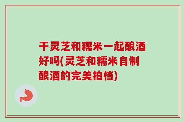 干灵芝和糯米一起酿酒好吗(灵芝和糯米自制酿酒的完美拍档)