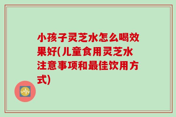 小孩子灵芝水怎么喝效果好(儿童食用灵芝水注意事项和佳饮用方式)